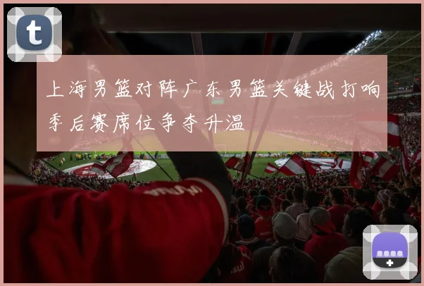 上海男篮对阵广东男篮关键战打响季后赛席位争夺升温