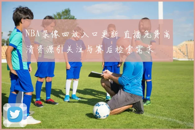 NBA录像回放入口更新 直播免费高清资源引关注与赛后检索需求