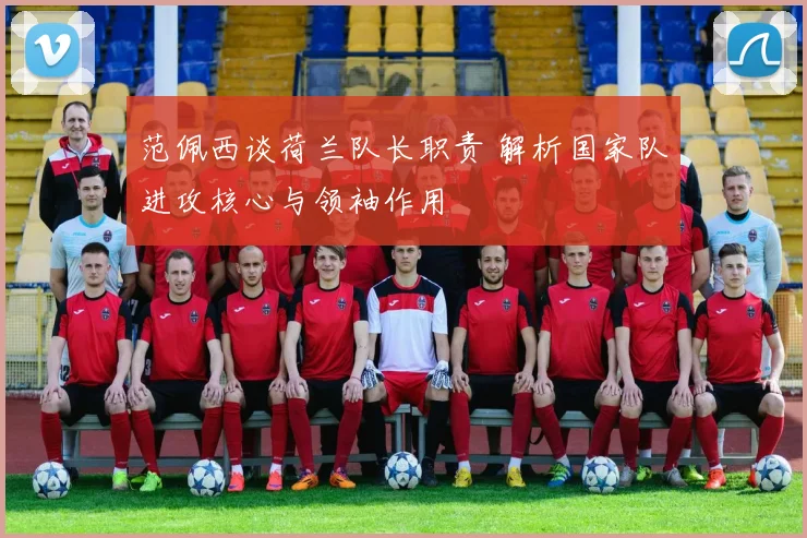 范佩西谈荷兰队长职责 解析国家队进攻核心与领袖作用