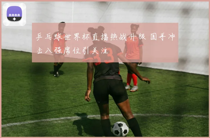 乒乓球世界杯直播热战升级 国手冲击八强席位引关注