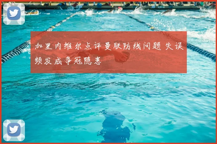 加里内维尔点评曼联防线问题 失误频发成争冠隐患