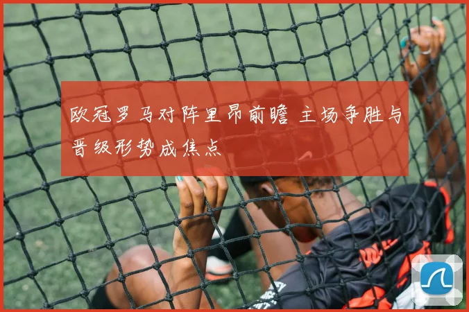 欧冠罗马对阵里昂前瞻 主场争胜与晋级形势成焦点