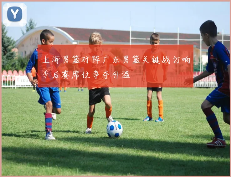 上海男篮对阵广东男篮关键战打响季后赛席位争夺升温