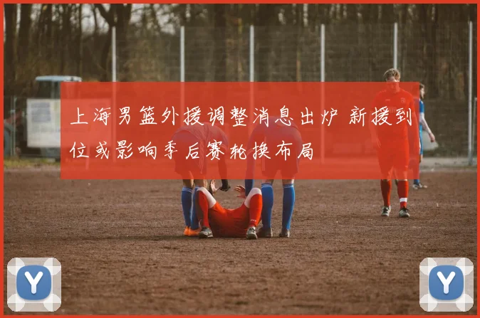 上海男篮外援调整消息出炉 新援到位或影响季后赛轮换布局