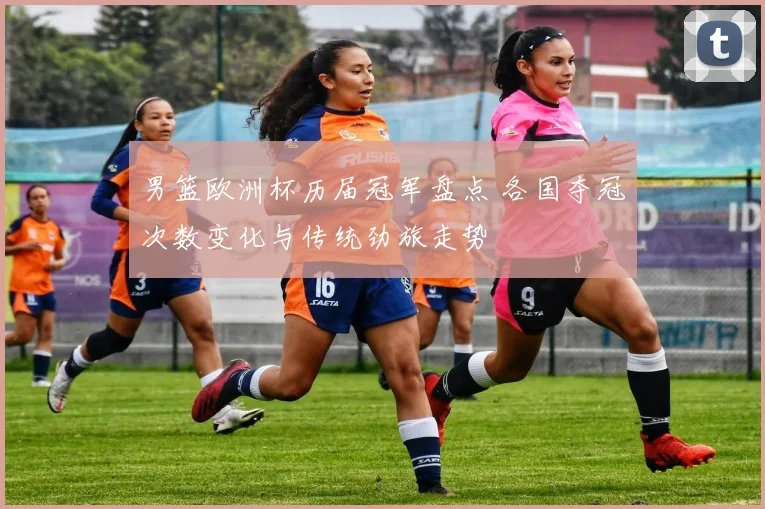 男篮欧洲杯历届冠军盘点 各国夺冠次数变化与传统劲旅走势