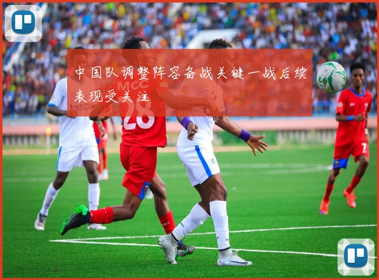 中国队调整阵容备战关键一战后续表现受关注