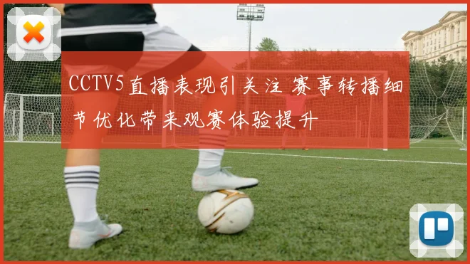 CCTV5直播表现引关注 赛事转播细节优化带来观赛体验提升