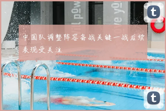 中国队调整阵容备战关键一战后续表现受关注