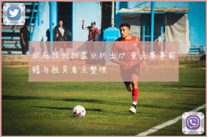 欧冠预测扫盘分析出炉 重点赛事前瞻与胜负看点整理