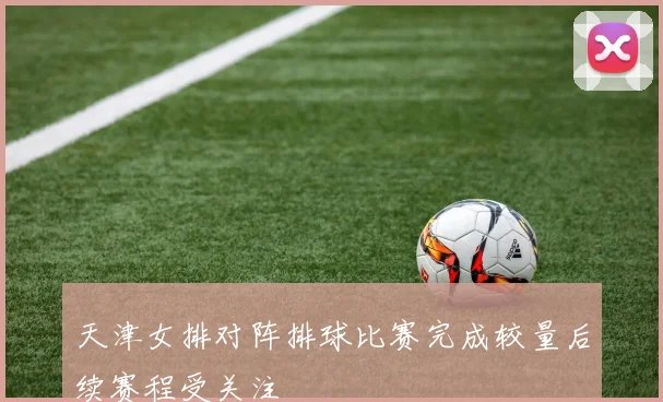 天津女排对阵排球比赛完成较量后续赛程受关注