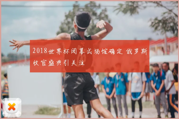 2018世界杯闭幕式场馆确定 俄罗斯收官盛典引关注