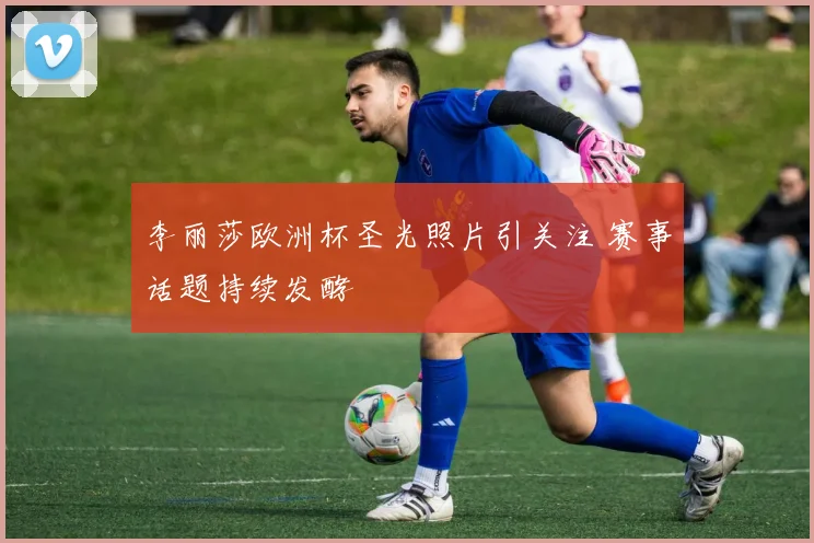 李丽莎欧洲杯圣光照片引关注 赛事话题持续发酵