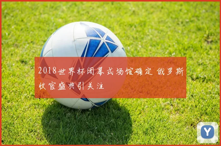 2018世界杯闭幕式场馆确定 俄罗斯收官盛典引关注