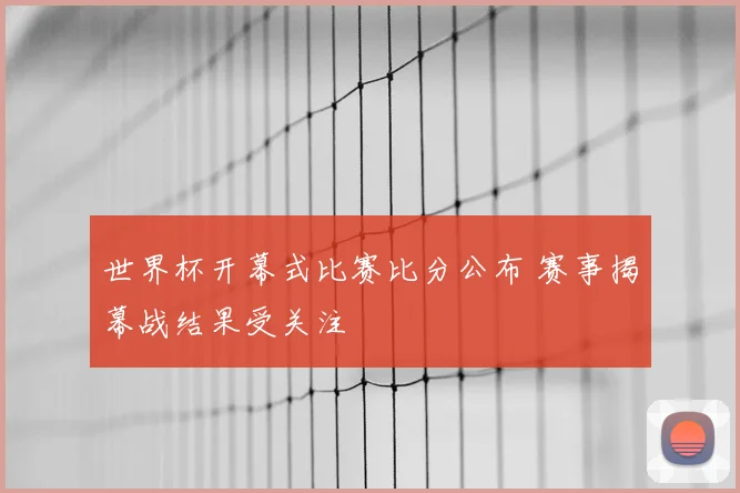 世界杯开幕式比赛比分公布 赛事揭幕战结果受关注